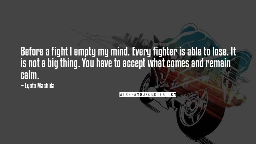Lyoto Machida Quotes: Before a fight I empty my mind. Every fighter is able to lose. It is not a big thing. You have to accept what comes and remain calm.