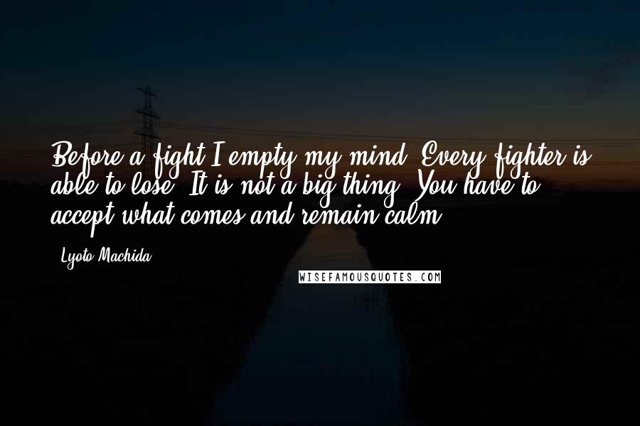 Lyoto Machida Quotes: Before a fight I empty my mind. Every fighter is able to lose. It is not a big thing. You have to accept what comes and remain calm.