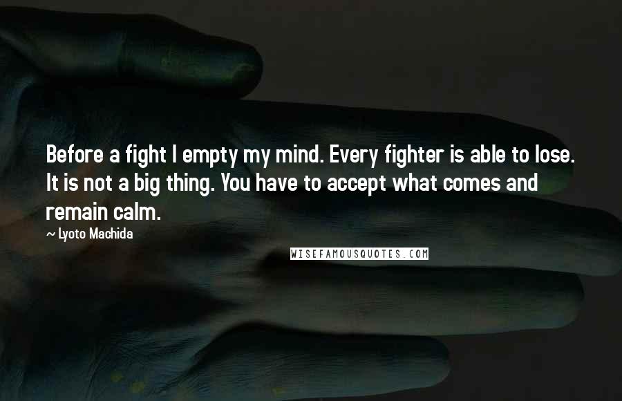 Lyoto Machida Quotes: Before a fight I empty my mind. Every fighter is able to lose. It is not a big thing. You have to accept what comes and remain calm.