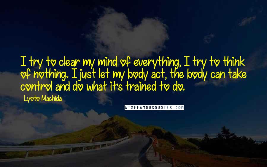 Lyoto Machida Quotes: I try to clear my mind of everything, I try to think of nothing. I just let my body act, the body can take control and do what it's trained to do.