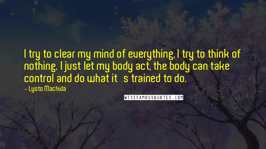 Lyoto Machida Quotes: I try to clear my mind of everything, I try to think of nothing. I just let my body act, the body can take control and do what it's trained to do.