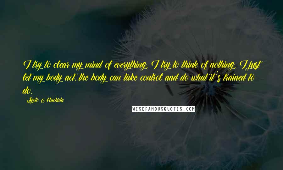 Lyoto Machida Quotes: I try to clear my mind of everything, I try to think of nothing. I just let my body act, the body can take control and do what it's trained to do.