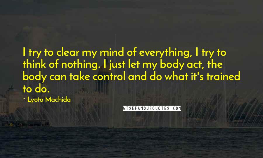 Lyoto Machida Quotes: I try to clear my mind of everything, I try to think of nothing. I just let my body act, the body can take control and do what it's trained to do.