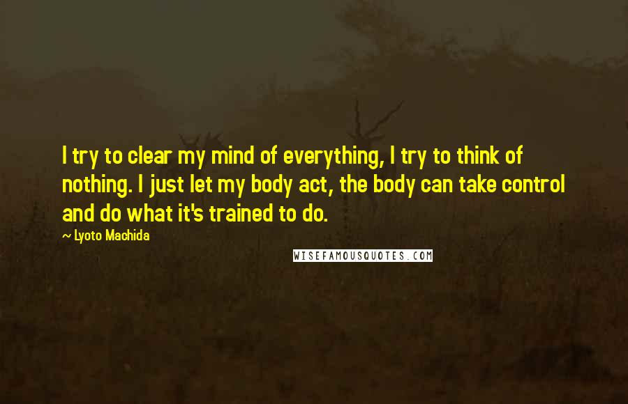 Lyoto Machida Quotes: I try to clear my mind of everything, I try to think of nothing. I just let my body act, the body can take control and do what it's trained to do.