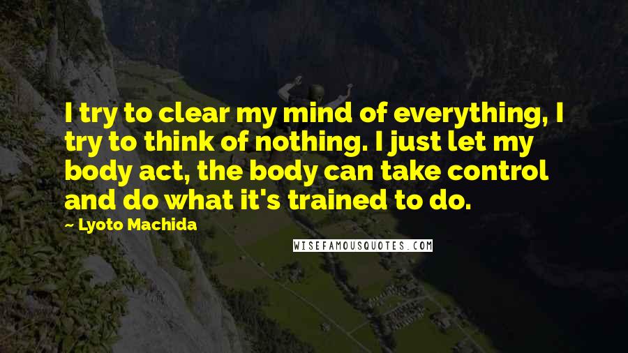 Lyoto Machida Quotes: I try to clear my mind of everything, I try to think of nothing. I just let my body act, the body can take control and do what it's trained to do.