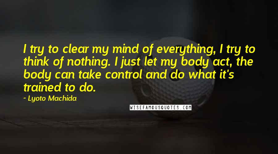 Lyoto Machida Quotes: I try to clear my mind of everything, I try to think of nothing. I just let my body act, the body can take control and do what it's trained to do.