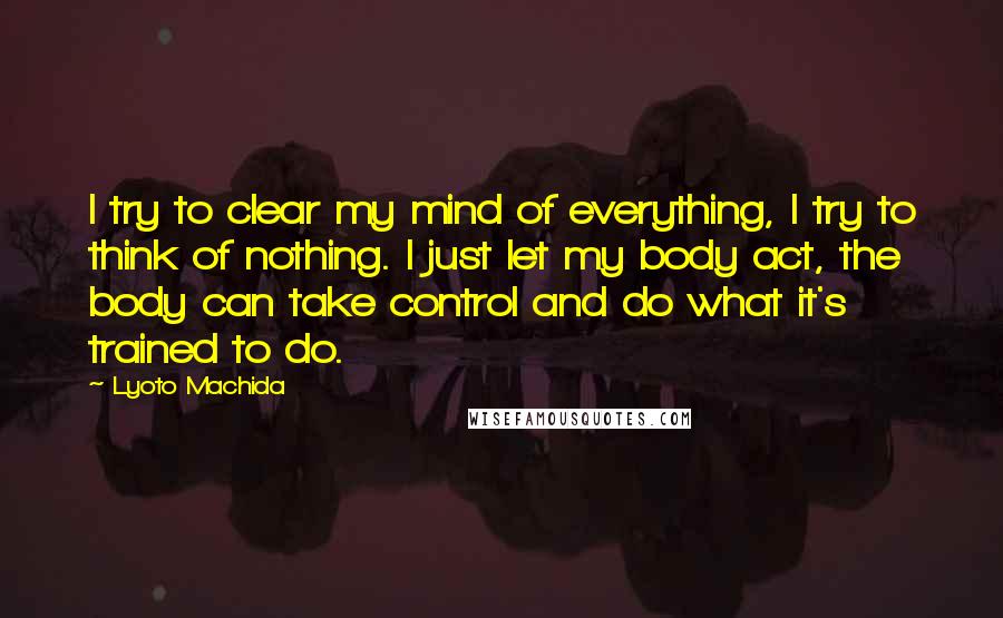 Lyoto Machida Quotes: I try to clear my mind of everything, I try to think of nothing. I just let my body act, the body can take control and do what it's trained to do.