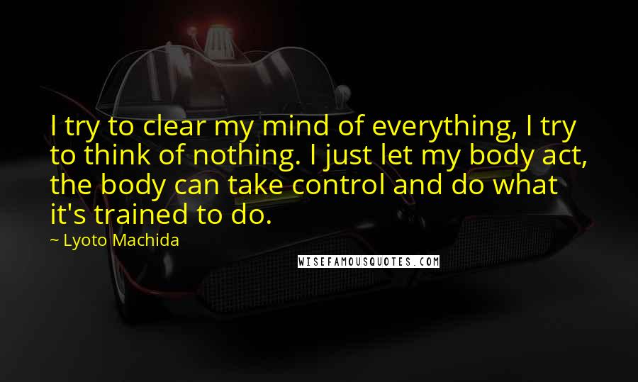 Lyoto Machida Quotes: I try to clear my mind of everything, I try to think of nothing. I just let my body act, the body can take control and do what it's trained to do.
