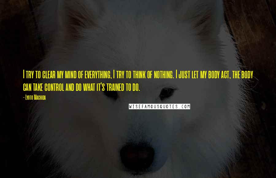 Lyoto Machida Quotes: I try to clear my mind of everything, I try to think of nothing. I just let my body act, the body can take control and do what it's trained to do.