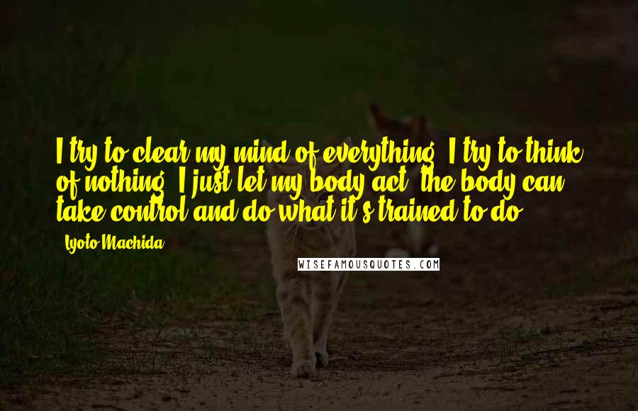 Lyoto Machida Quotes: I try to clear my mind of everything, I try to think of nothing. I just let my body act, the body can take control and do what it's trained to do.