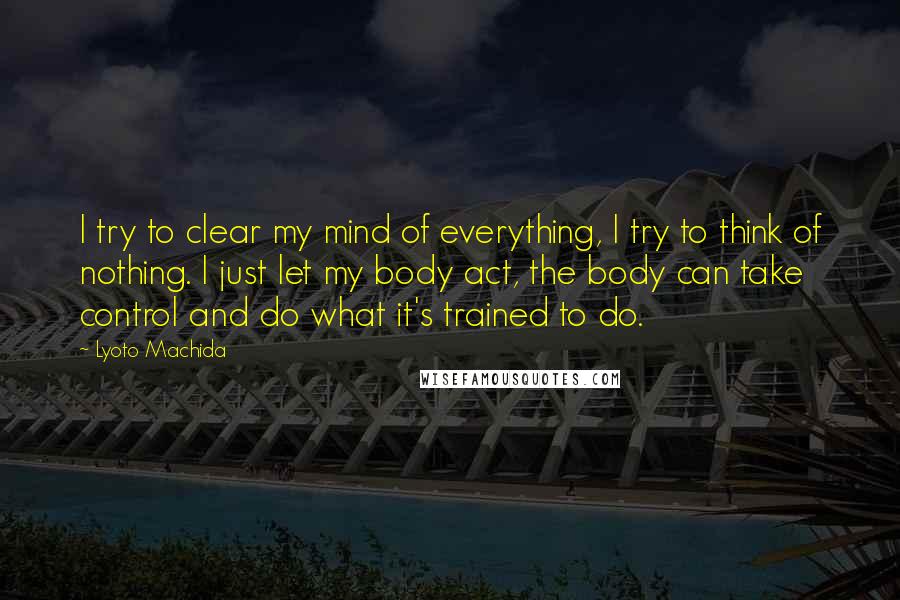 Lyoto Machida Quotes: I try to clear my mind of everything, I try to think of nothing. I just let my body act, the body can take control and do what it's trained to do.