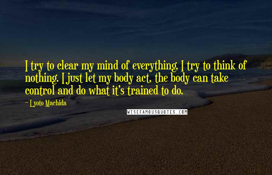 Lyoto Machida Quotes: I try to clear my mind of everything, I try to think of nothing. I just let my body act, the body can take control and do what it's trained to do.