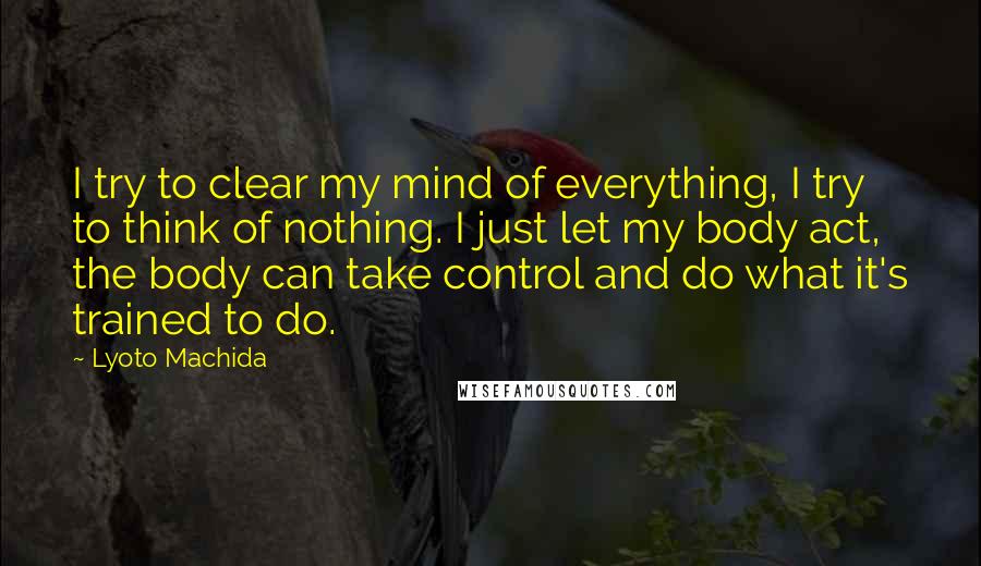 Lyoto Machida Quotes: I try to clear my mind of everything, I try to think of nothing. I just let my body act, the body can take control and do what it's trained to do.