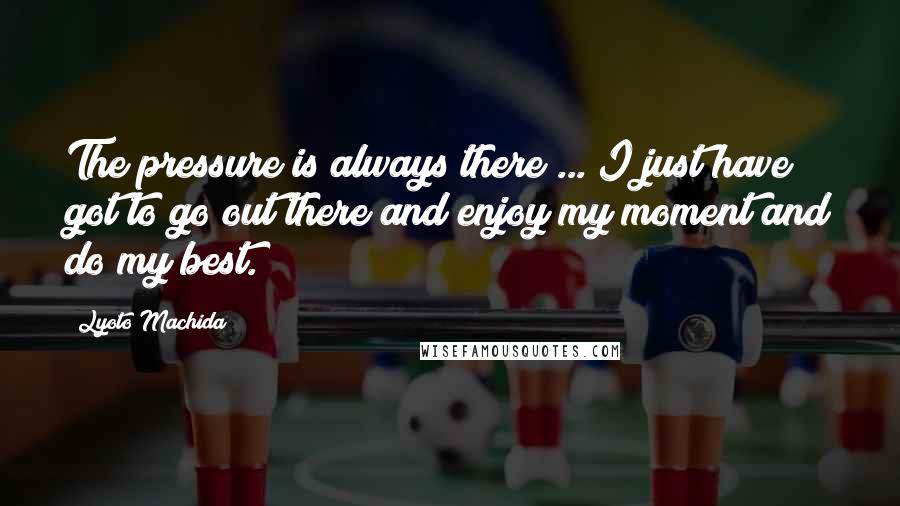 Lyoto Machida Quotes: The pressure is always there ... I just have got to go out there and enjoy my moment and do my best.