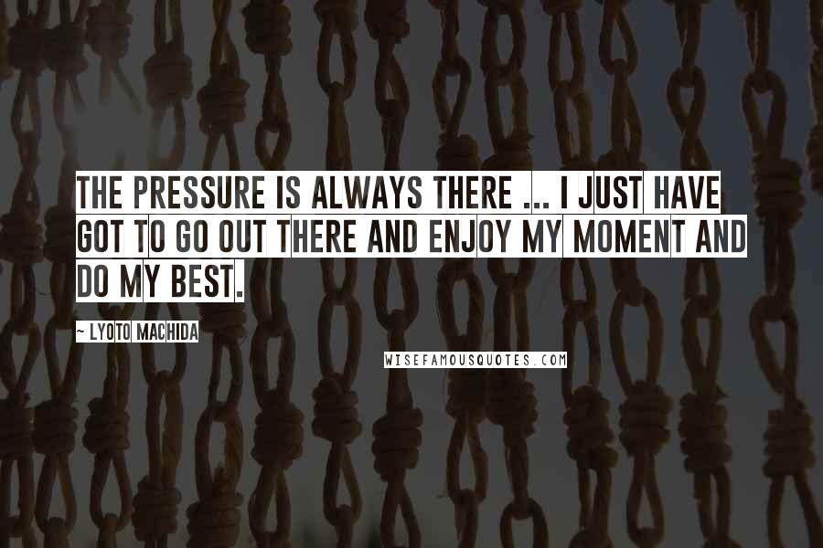 Lyoto Machida Quotes: The pressure is always there ... I just have got to go out there and enjoy my moment and do my best.