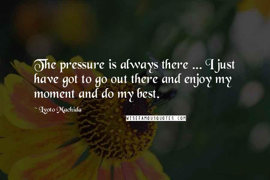 Lyoto Machida Quotes: The pressure is always there ... I just have got to go out there and enjoy my moment and do my best.