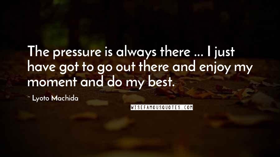 Lyoto Machida Quotes: The pressure is always there ... I just have got to go out there and enjoy my moment and do my best.