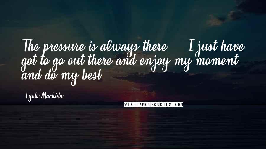 Lyoto Machida Quotes: The pressure is always there ... I just have got to go out there and enjoy my moment and do my best.