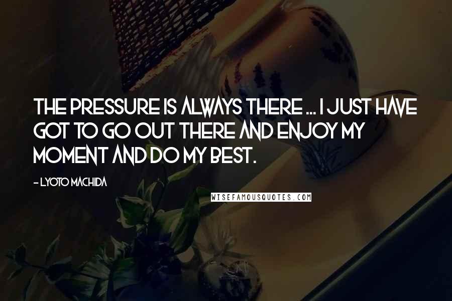 Lyoto Machida Quotes: The pressure is always there ... I just have got to go out there and enjoy my moment and do my best.