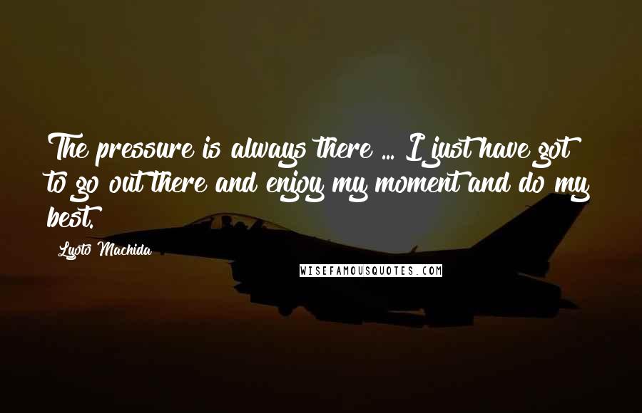 Lyoto Machida Quotes: The pressure is always there ... I just have got to go out there and enjoy my moment and do my best.