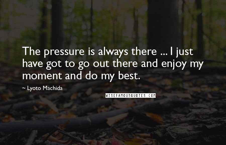 Lyoto Machida Quotes: The pressure is always there ... I just have got to go out there and enjoy my moment and do my best.