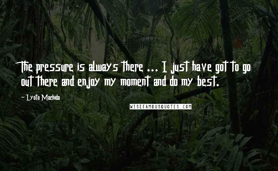 Lyoto Machida Quotes: The pressure is always there ... I just have got to go out there and enjoy my moment and do my best.