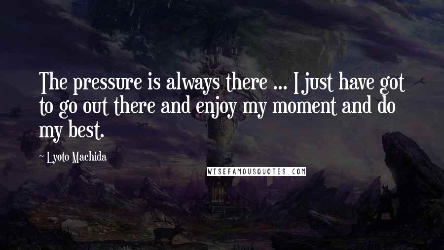 Lyoto Machida Quotes: The pressure is always there ... I just have got to go out there and enjoy my moment and do my best.