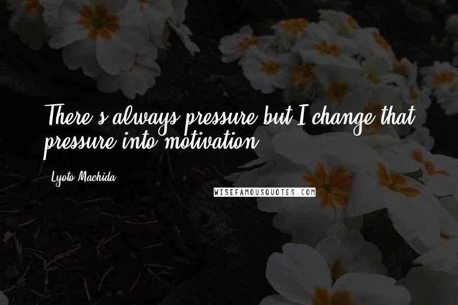 Lyoto Machida Quotes: There's always pressure but I change that pressure into motivation.