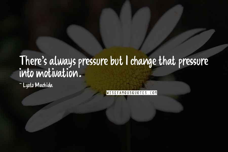 Lyoto Machida Quotes: There's always pressure but I change that pressure into motivation.