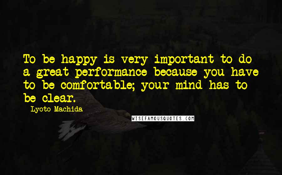 Lyoto Machida Quotes: To be happy is very important to do a great performance because you have to be comfortable; your mind has to be clear.