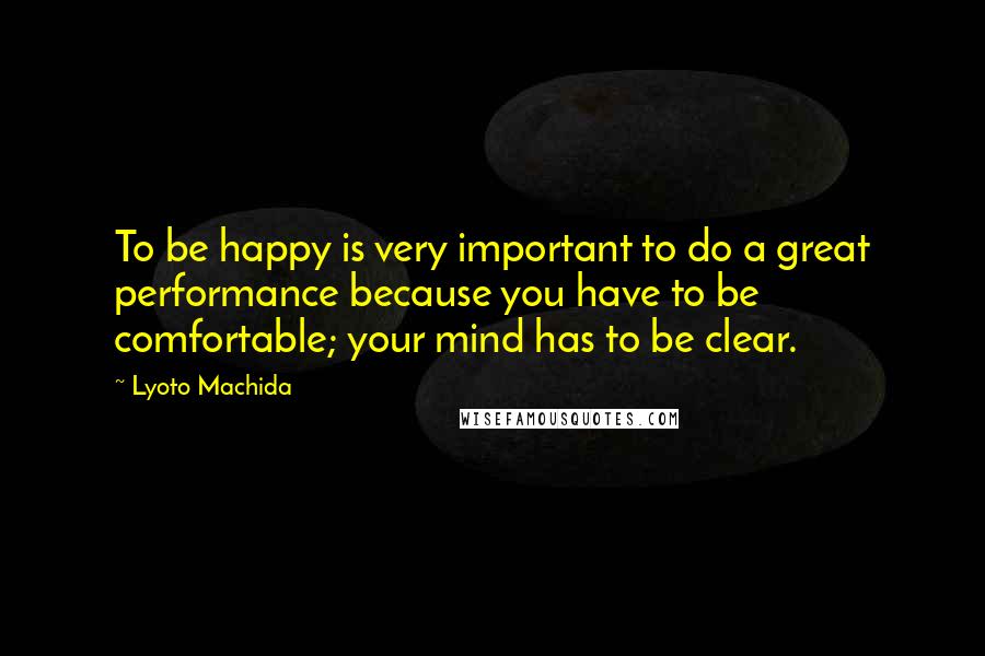 Lyoto Machida Quotes: To be happy is very important to do a great performance because you have to be comfortable; your mind has to be clear.