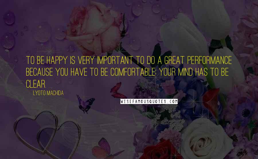 Lyoto Machida Quotes: To be happy is very important to do a great performance because you have to be comfortable; your mind has to be clear.