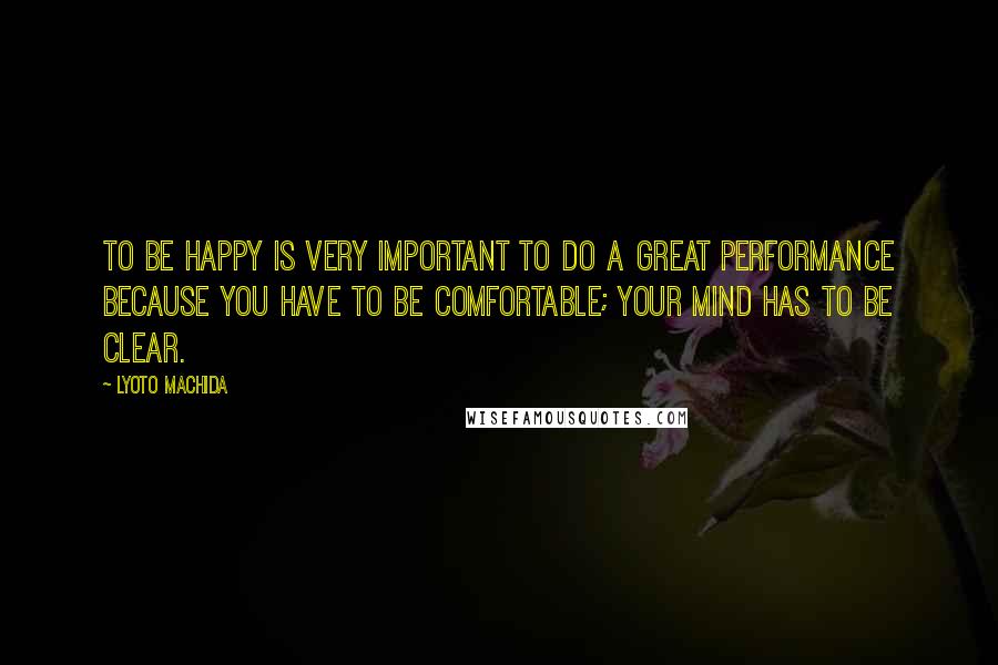 Lyoto Machida Quotes: To be happy is very important to do a great performance because you have to be comfortable; your mind has to be clear.
