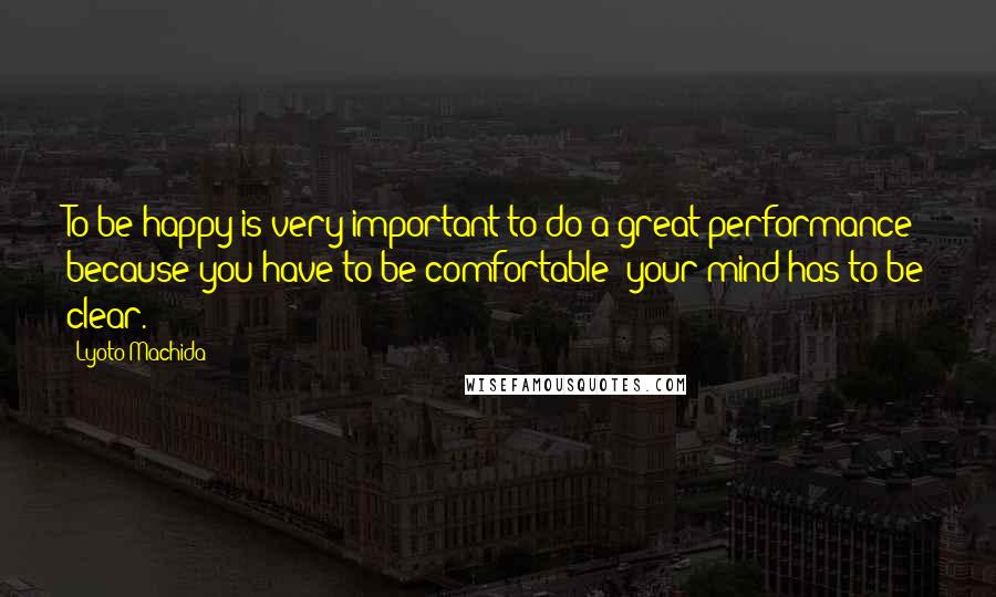 Lyoto Machida Quotes: To be happy is very important to do a great performance because you have to be comfortable; your mind has to be clear.