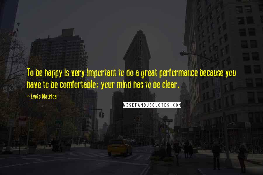 Lyoto Machida Quotes: To be happy is very important to do a great performance because you have to be comfortable; your mind has to be clear.