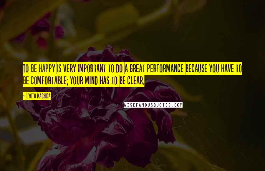 Lyoto Machida Quotes: To be happy is very important to do a great performance because you have to be comfortable; your mind has to be clear.