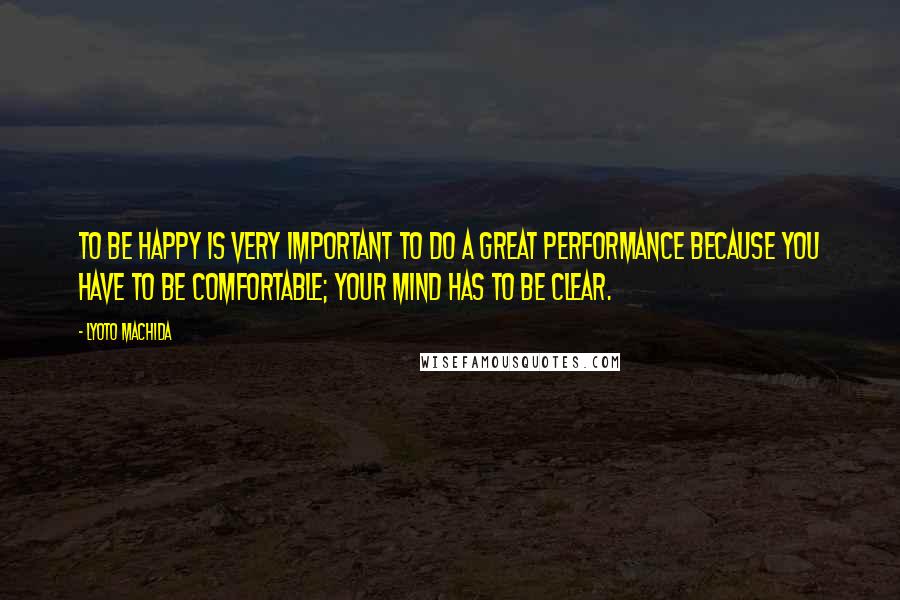 Lyoto Machida Quotes: To be happy is very important to do a great performance because you have to be comfortable; your mind has to be clear.