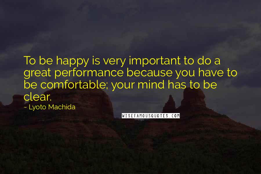 Lyoto Machida Quotes: To be happy is very important to do a great performance because you have to be comfortable; your mind has to be clear.