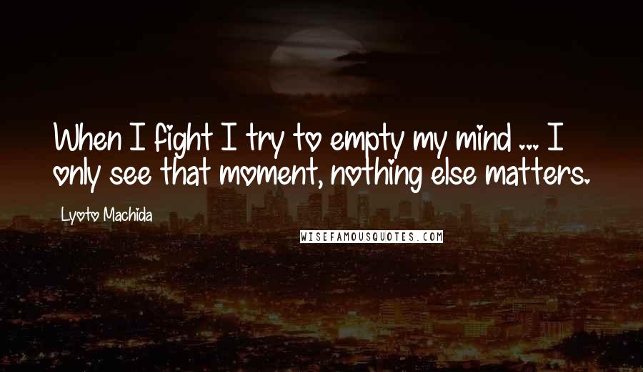 Lyoto Machida Quotes: When I fight I try to empty my mind ... I only see that moment, nothing else matters.