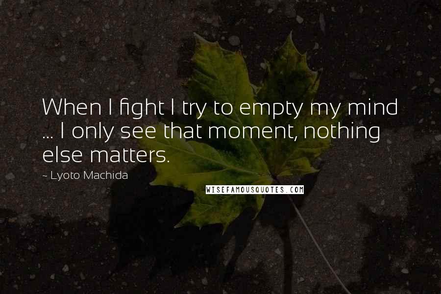 Lyoto Machida Quotes: When I fight I try to empty my mind ... I only see that moment, nothing else matters.