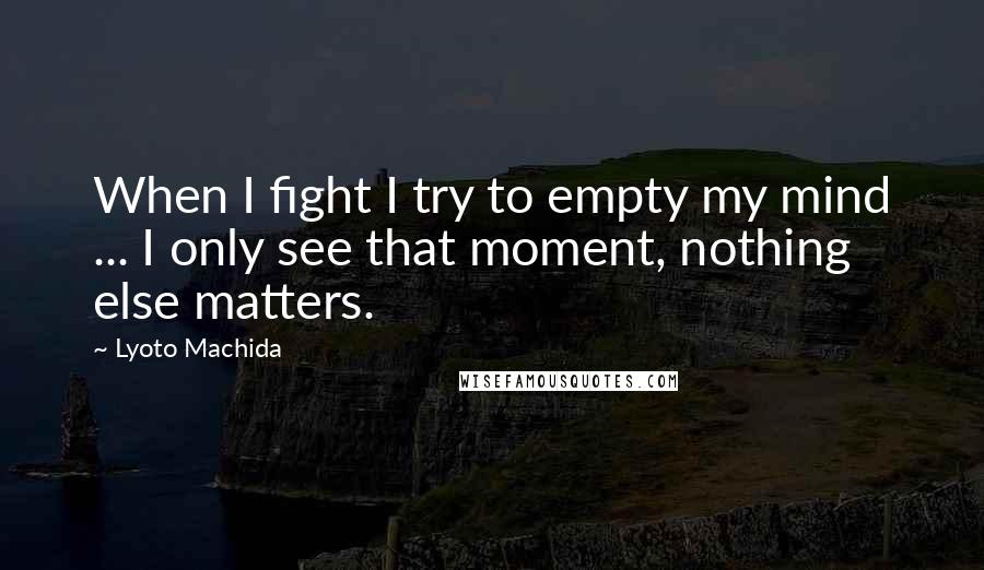 Lyoto Machida Quotes: When I fight I try to empty my mind ... I only see that moment, nothing else matters.