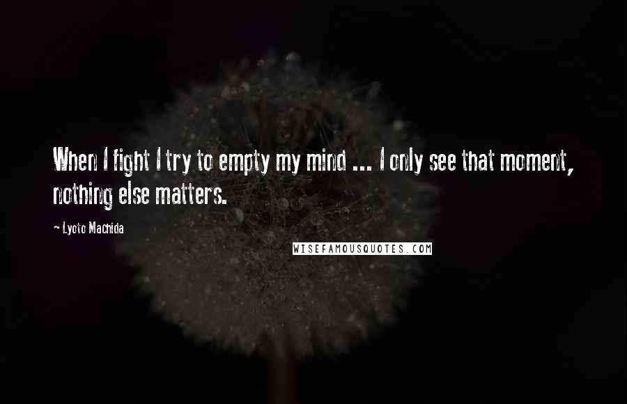 Lyoto Machida Quotes: When I fight I try to empty my mind ... I only see that moment, nothing else matters.