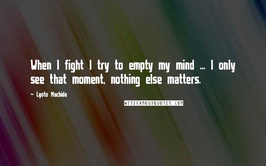 Lyoto Machida Quotes: When I fight I try to empty my mind ... I only see that moment, nothing else matters.