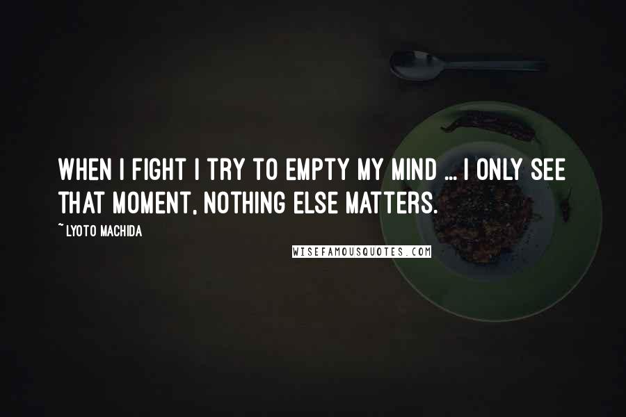 Lyoto Machida Quotes: When I fight I try to empty my mind ... I only see that moment, nothing else matters.