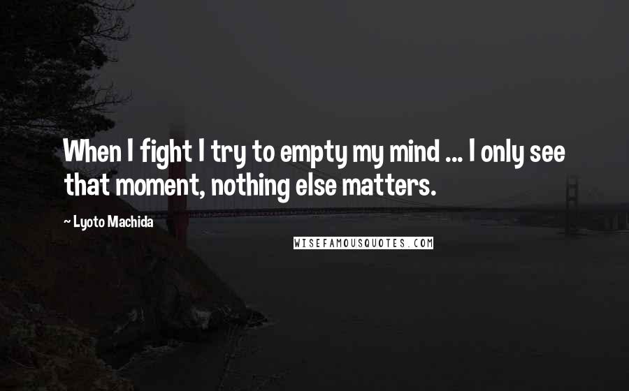 Lyoto Machida Quotes: When I fight I try to empty my mind ... I only see that moment, nothing else matters.