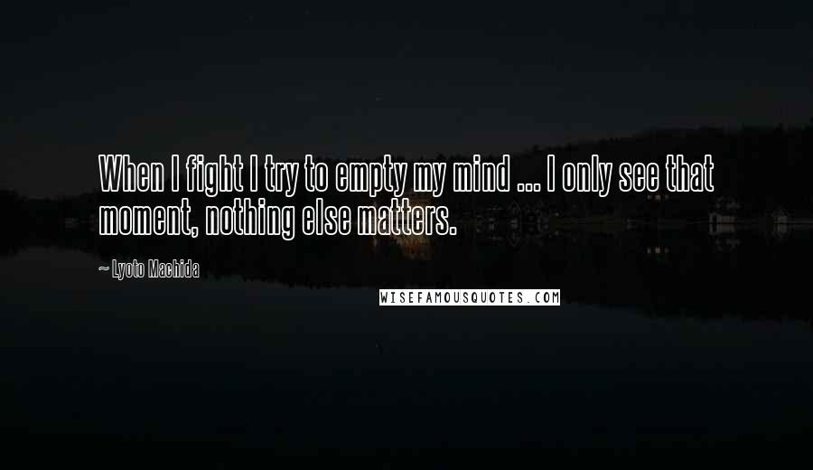 Lyoto Machida Quotes: When I fight I try to empty my mind ... I only see that moment, nothing else matters.