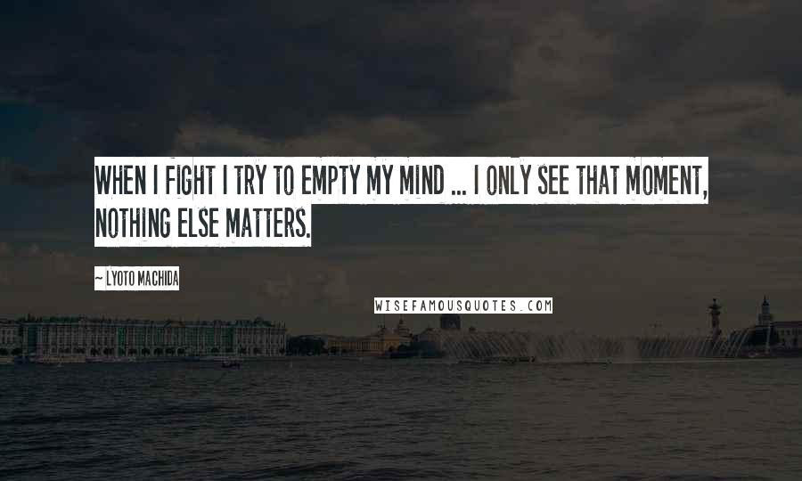 Lyoto Machida Quotes: When I fight I try to empty my mind ... I only see that moment, nothing else matters.