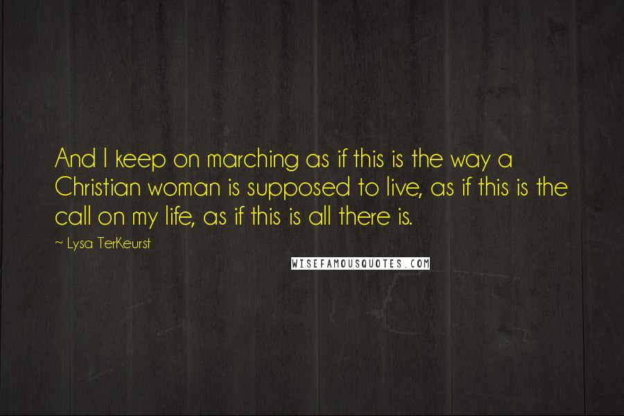 Lysa TerKeurst Quotes: And I keep on marching as if this is the way a Christian woman is supposed to live, as if this is the call on my life, as if this is all there is.
