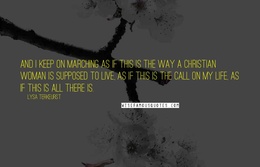 Lysa TerKeurst Quotes: And I keep on marching as if this is the way a Christian woman is supposed to live, as if this is the call on my life, as if this is all there is.