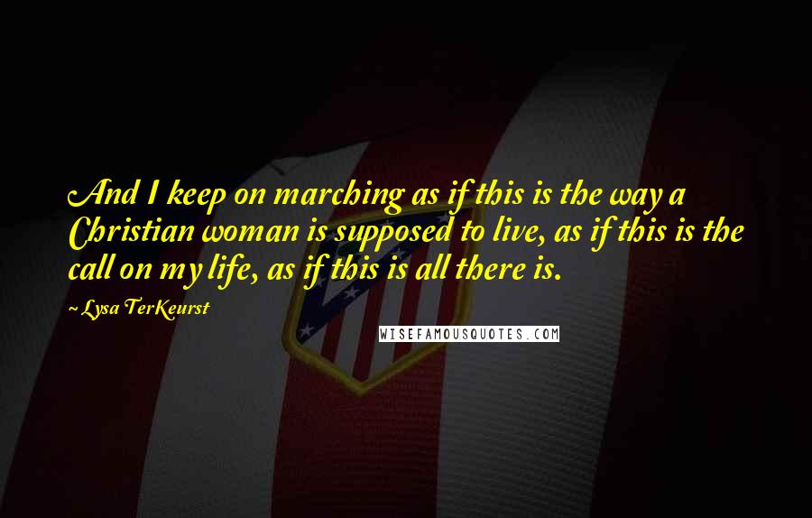 Lysa TerKeurst Quotes: And I keep on marching as if this is the way a Christian woman is supposed to live, as if this is the call on my life, as if this is all there is.